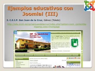 Ejemplos educativos con
     Joomla! (III)
3. C.E.I.P. San Juan de la Cruz, Gálvez (Toledo)
http://edu.jccm.es/cp/sanjuandelacruz/index.php?option=com_content&a
                        mpamp;view=frontpage
 