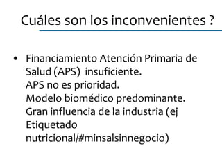 • Financiamiento Atención Primaria de
Salud (APS) insuficiente.
APS no es prioridad.
Modelo biomédico predominante.
Gran influencia de la industria (ej
Etiquetado
nutricional/#minsalsinnegocio)
Cuáles son los inconvenientes ?
 