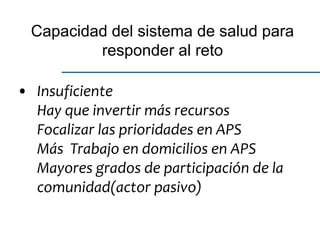 • Insuficiente
Hay que invertir más recursos
Focalizar las prioridades en APS
Más Trabajo en domicilios en APS
Mayores grados de participación de la
comunidad(actor pasivo)
Capacidad del sistema de salud para
responder al reto
 