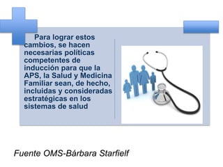 Para lograr estos
cambios, se hacen
necesarias políticas
competentes de
inducción para que la
APS, la Salud y Medicina
Familiar sean, de hecho,
incluidas y consideradas
estratégicas en los
sistemas de salud
Fuente OMS-Bárbara Starfielf
 