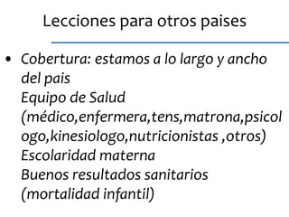 • Cobertura: estamos a lo largo y ancho
del pais
Equipo de Salud
(médico,enfermera,tens,matrona,psicol
ogo,kinesiologo,nutricionistas ,otros)
Escolaridad materna
Buenos resultados sanitarios
(mortalidad infantil)
Lecciones para otros paises
 