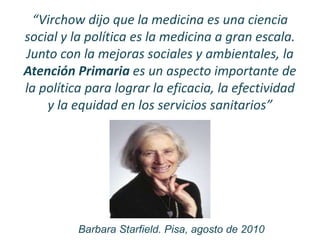 “Virchow dijo que la medicina es una ciencia
social y la política es la medicina a gran escala.
Junto con la mejoras sociales y ambientales, la
Atención Primaria es un aspecto importante de
la política para lograr la eficacia, la efectividad
y la equidad en los servicios sanitarios”
Barbara Starfield. Pisa, agosto de 2010
 