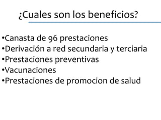 ¿Cuales son los beneficios?
•Canasta de 96 prestaciones
•Derivación a red secundaria y terciaria
•Prestaciones preventivas
•Vacunaciones
•Prestaciones de promocion de salud
 