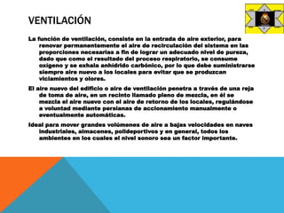 VENTILACIÓN
La función de ventilación, consiste en la entrada de aire exterior, para
renovar permanentemente el aire de recirculación del sistema en las
proporciones necesarias a fin de lograr un adecuado nivel de pureza,
dado que como el resultado del proceso respiratorio, se consume
oxígeno y se exhala anhídrido carbónico, por lo que debe suministrarse
siempre aire nuevo a los locales para evitar que se produzcan
viciamientos y olores.
El aire nuevo del edificio o aire de ventilación penetra a través de una reja
de toma de aire, en un recinto llamado pleno de mezcla, en él se
mezcla el aire nuevo con el aire de retorno de los locales, regulándose
a voluntad mediante persianas de accionamiento manualmente o
eventualmente automáticas.
Ideal para mover grandes volúmenes de aire a bajas velocidades en naves
industriales, almacenes, polideportivos y en general, todos los
ambientes en los cuales el nivel sonoro sea un factor importante.
 