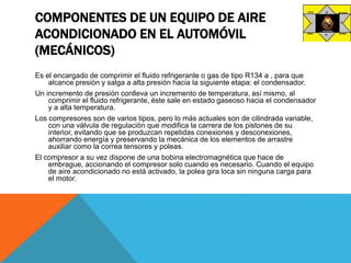 COMPONENTES DE UN EQUIPO DE AIRE
ACONDICIONADO EN EL AUTOMÓVIL
(MECÁNICOS)
Es el encargado de comprimir el fluido refrigerante o gas de tipo R134 a , para que
alcance presión y salga a alta presión hacia la siguiente etapa: el condensador.
Un incremento de presión conlleva un incremento de temperatura, así mismo, al
comprimir el fluido refrigerante, éste sale en estado gaseoso hacia el condensador
y a alta temperatura.
Los compresores son de varios tipos, pero lo más actuales son de cilindrada variable,
con una válvula de regulación que modifica la carrera de los pistones de su
interior, evitando que se produzcan repetidas conexiones y desconexiones,
ahorrando energía y preservando la mecánica de los elementos de arrastre
auxiliar como la correa tensores y poleas.
El compresor a su vez dispone de una bobina electromagnética que hace de
embrague, accionando el compresor solo cuando es necesario. Cuando el equipo
de aire acondicionado no está activado, la polea gira loca sin ninguna carga para
el motor.
 