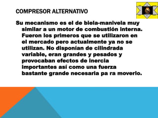 COMPRESOR ALTERNATIVO
Su mecanismo es el de biela-manivela muy
similar a un motor de combustión interna.
Fueron los primeros que se utilizaron en
el mercado pero actualmente ya no se
utilizan. No disponían de cilindrada
variable, eran grandes y pesados y
provocaban efectos de inercia
importantes así como una fuerza
bastante grande necesaria pa ra moverlo.
 