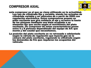 COMPRESOR AXIAL
este compresor es el que se viene utilizando en la actualidad.
Los hay de cilindrada fija y variable, siendo los actuales de
cilindrada variable y en vehículos de a partir de 2009 con
regulación electrónica. Estos compresores poseen un
plato oscilante que gira solidario al eje y arrastra la baste
de los pistones mediante una biela acoplada a un
elemento fijo que oscila según el movimiento del plato
oscilante. Un compresor de estas características posee
entre 5 y 8 pistones dependiendo del equipo de A/C que
monte y del caudal que necesitemos.
La posición del plato oscilante se ve retrasada o adelantada
según la válvula de regulación que inyecta gas en la
cámara del plato oscilante, regulando la cilindrada según
las demandas de frío que requieran los ocupantes del
vehículo.
 