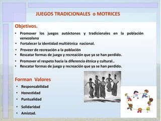 JUEGOS TRADICIONALES o MOTRICES
Objetivos.
• Promover los juegos autóctonos y tradicionales en la población
venezolana
• Fortalecer la identidad multiétnica nacional.
• Proveer de recreación a la población
• Rescatar formas de juego y recreación que ya se han perdido.
• Promover el respeto hacia la diferencia étnica y cultural..
• Rescatar formas de juego y recreación que ya se han perdido.
Forman Valores
• Responsabilidad
• Honestidad
• Puntualidad
• Solidaridad
• Amistad.
 