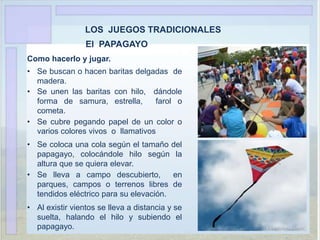 LOS JUEGOS TRADICIONALES
El PAPAGAYO
Como hacerlo y jugar.
• Se buscan o hacen baritas delgadas de
madera.
• Se unen las baritas con hilo, dándole
forma de samura, estrella, farol o
cometa.
• Se cubre pegando papel de un color o
varios colores vivos o llamativos
• Se coloca una cola según el tamaño del
papagayo, colocándole hilo según la
altura que se quiera elevar.
• Se lleva a campo descubierto, en
parques, campos o terrenos libres de
tendidos eléctrico para su elevación.
• Al existir vientos se lleva a distancia y se
suelta, halando el hilo y subiendo el
papagayo.
 