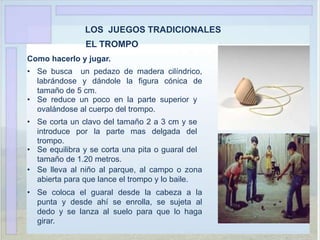 LOS JUEGOS TRADICIONALES
EL TROMPO
Como hacerlo y jugar.
• Se busca un pedazo de madera cilíndrico,
labrándose y dándole la figura cónica de
tamaño de 5 cm.
• Se reduce un poco en la parte superior y
ovalándose al cuerpo del trompo.
• Se corta un clavo del tamaño 2 a 3 cm y se
introduce por la parte mas delgada del
trompo.
• Se equilibra y se corta una pita o guaral del
tamaño de 1.20 metros.
• Se lleva al niño al parque, al campo o zona
abierta para que lance el trompo y lo baile.
• Se coloca el guaral desde la cabeza a la
punta y desde ahí se enrolla, se sujeta al
dedo y se lanza al suelo para que lo haga
girar.
 