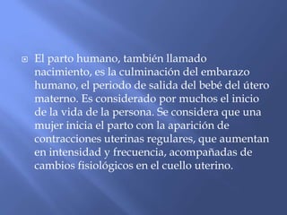    El parto humano, también llamado
    nacimiento, es la culminación del embarazo
    humano, el periodo de salida del bebé del útero
    materno. Es considerado por muchos el inicio
    de la vida de la persona. Se considera que una
    mujer inicia el parto con la aparición de
    contracciones uterinas regulares, que aumentan
    en intensidad y frecuencia, acompañadas de
    cambios fisiológicos en el cuello uterino.
 