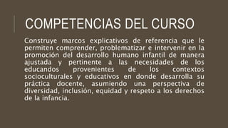 COMPETENCIAS DEL CURSO 
Construye marcos explicativos de referencia que le 
permiten comprender, problematizar e intervenir en la 
promoción del desarrollo humano infantil de manera 
ajustada y pertinente a las necesidades de los 
educandos provenientes de los contextos 
socioculturales y educativos en donde desarrolla su 
práctica docente, asumiendo una perspectiva de 
diversidad, inclusión, equidad y respeto a los derechos 
de la infancia. 
 