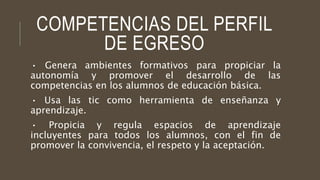 COMPETENCIAS DEL PERFIL 
DE EGRESO 
• Genera ambientes formativos para propiciar la 
autonomía y promover el desarrollo de las 
competencias en los alumnos de educación básica. 
• Usa las tic como herramienta de enseñanza y 
aprendizaje. 
• Propicia y regula espacios de aprendizaje 
incluyentes para todos los alumnos, con el fin de 
promover la convivencia, el respeto y la aceptación. 
 