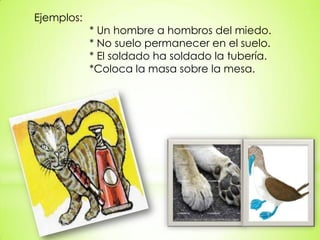 Ejemplos:
* Un hombre a hombros del miedo.
* No suelo permanecer en el suelo.
* El soldado ha soldado la tubería.
*Coloca la masa sobre la mesa.