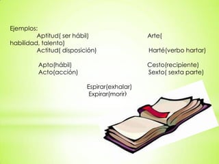 Ejemplos:
Aptitud( ser hábil) Arte(
habilidad, talento)
Actitud( disposición) Harté(verbo hartar)
Apto(hábil) Cesto(recipiente)
Acto(acción) Sexto( sexta parte)
Espirar(exhalar)
Expirar(morir)