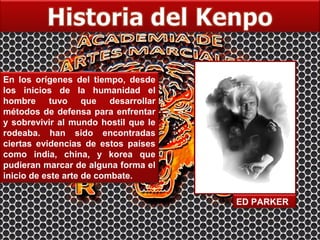 En los orígenes del tiempo, desde
los inicios de la humanidad el
hombre tuvo que desarrollar
métodos de defensa para enfrentar
y sobrevivir al mundo hostil que le
rodeaba. han sido encontradas
ciertas evidencias de estos países
como india, china, y korea que
pudieran marcar de alguna forma el
inicio de este arte de combate.

                                      ED PARKER
 