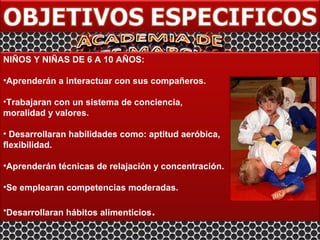 NIÑOS Y NIÑAS DE 6 A 10 AÑOS:

•Aprenderán a interactuar con sus compañeros.

•Trabajaran con un sistema de conciencia,
moralidad y valores.

• Desarrollaran habilidades como: aptitud aeróbica,
flexibilidad.

•Aprenderán técnicas de relajación y concentración.

•Se emplearan competencias moderadas.

•Desarrollaran hábitos alimenticios.
 