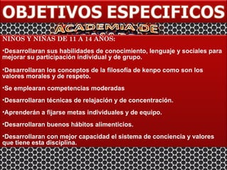 NIÑOS Y NIÑAS DE 11 A 14 AÑOS:
•Desarrollaran sus habilidades de conocimiento, lenguaje y sociales para
mejorar su participación individual y de grupo.

•Desarrollaran los conceptos de la filosofía de kenpo como son los
valores morales y de respeto.
•Se emplearan competencias moderadas
•Desarrollaran técnicas de relajación y de concentración.
•Aprenderán a fijarse metas individuales y de equipo.
•Desarrollaran buenos hábitos alimenticios.
•Desarrollaran con mejor capacidad el sistema de conciencia y valores
que tiene esta disciplina.
 
