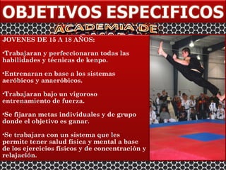 JOVENES DE 15 A 18 AÑOS:

•Trabajaran y perfeccionaran todas las
habilidades y técnicas de kenpo.

•Entrenaran en base a los sistemas
aeróbicos y anaeróbicos.

•Trabajaran bajo un vigoroso
entrenamiento de fuerza.

•Se fijaran metas individuales y de grupo
donde el objetivo es ganar.

•Se trabajara con un sistema que les
permite tener salud física y mental a base
de los ejercicios físicos y de concentración y
relajación.
 