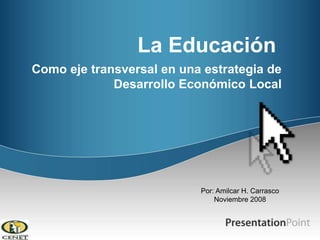 La Educación Como eje transversal en una estrategia de Desarrollo Económico Local  Por: Amilcar H. Carrasco  Noviembre 2008  