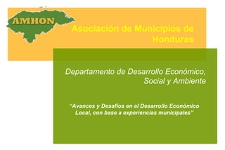 Asociación de Municipios de Honduras Departamento de Desarrollo Económico, Social y Ambiente “ Avances y Desafíos en el Desarrollo Económico Local, con base a experiencias municipales” 