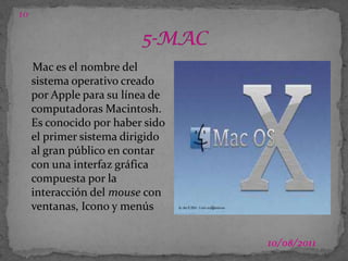 03/07/2011105-MACMac es el nombre del sistema operativo creado por Apple para su línea de computadoras Macintosh. Es conocido por haber sido el primer sistema dirigido al gran público en contar con una interfaz gráfica compuesta por la interacción del mouse con ventanas, Icono y menús
