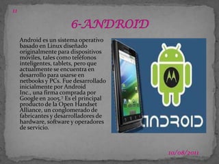03/07/2011116-ANDROIDAndroid es un sistema operativo basado en Linux diseñado originalmente para dispositivos móviles, tales como teléfonos inteligentes, tablets, pero que actualmente se encuentra en desarrollo para usarse en netbooks y PCs. Fue desarrollado inicialmente por Android Inc., una firma comprada por Google en 2005.7 Es el principal producto de la Open Handset Alliance, un conglomerado de fabricantes y desarrolladores de hardware, software y operadores de servicio.