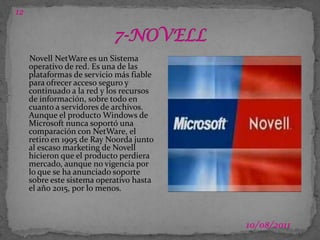 1203/07/20117-NOVELLNovell NetWare es un Sistema operativo de red. Es una de las plataformas de servicio más fiable para ofrecer acceso seguro y continuado a la red y los recursos de información, sobre todo en cuanto a servidores de archivos. Aunque el producto Windows de Microsoft nunca soportó una comparación con NetWare, el retiro en 1995 de Ray Noorda junto al escaso marketing de Novell hicieron que el producto perdiera mercado, aunque no vigencia por lo que se ha anunciado soporte sobre este sistema operativo hasta el año 2015, por lo menos.