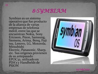 1303/07/20118-SYMBIAMSymbian es un sistema operativo que fue producto de la alianza de varias empresas de telefonía móvil, entre las que se encuentran Nokia, Sony Ericsson, Psion, Samsung, Siemens, Arima, Benq, Fujitsu, Lenovo, LG, Motorola, Mitsubishi Electric, Panasonic, Sharp, etc. Sus orígenes provienen de su antepasado EPOC32, utilizado en PDA's y Handhelds de PSION