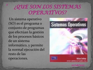 03/07/20113¿QUE SON LOS SISTEMAS OPERATIVOS?Un sistema operativo (SO) es el programa o conjunto de programas que efectúan la gestión de los procesos básicos de un sistema informático, y permite la normal ejecución del resto de las operaciones.