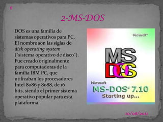 03/07/20112-MS-DOS6DOS es una familia de sistemas operativos para PC. El nombre son las siglas de disk operating system ("sistema operativo de disco"). Fue creado originalmente para computadoras de la familia IBM PC, que utilizaban los procesadores Intel 8086 y 8088, de 16 bits, siendo el primer sistema operativo popular para esta plataforma.