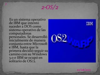 03/07/201172-OS/2Es un sistema operativo de IBM que intentó suceder a DOS como sistema operativo de las computadoras personales. Se desarrolló inicialmente de manera conjunta entre Microsoft e IBM, hasta que la primera decidió seguir su camino con su Windows 3.0 e IBM se ocupó en solitario de OS/2.