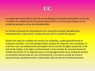 La unidad de control (UC) es uno de los tres bloques funcionales principales en los que
se divide una unidad central de procesamiento (CPU). Los otros dos bloques son la
unidad de proceso y el bus de entrada/salida.

Su función es buscar las instrucciones en la memoria principal, decodificarlas
(interpretación) y ejecutarlas, empleando para ello la unidad de proceso.

Existen dos tipos de unidades de control, las cableadas, usadas generalmente en
máquinas sencillas, y las microprogramadas, propias de máquinas más complejas. En
el primer caso, los componentes principales son el circuito de lógica secuencial, el de
control de estado, el de lógica combinacional y el de emisión de reconocimiento de
señales de control. En el segundo caso, la microprogramación de la unidad de control
se encuentra almacenada en una micromemoria, a la cual se accede de manera
secuencial para posteriormente ir ejecutando cada una de las microinstrucciones.
 