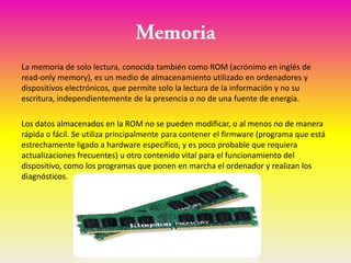 La memoria de solo lectura, conocida también como ROM (acrónimo en inglés de
read-only memory), es un medio de almacenamiento utilizado en ordenadores y
dispositivos electrónicos, que permite solo la lectura de la información y no su
escritura, independientemente de la presencia o no de una fuente de energía.

Los datos almacenados en la ROM no se pueden modificar, o al menos no de manera
rápida o fácil. Se utiliza principalmente para contener el firmware (programa que está
estrechamente ligado a hardware específico, y es poco probable que requiera
actualizaciones frecuentes) u otro contenido vital para el funcionamiento del
dispositivo, como los programas que ponen en marcha el ordenador y realizan los
diagnósticos.
 