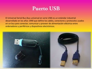 El Universal Serial Bus (bus universal en serie USB) es un estándar industrial
desarrollado en los años 1990 que define los cables, conectores y protocolos usados
en un bus para conectar, comunicar y proveer de alimentación eléctrica entre
ordenadores y periféricos y dispositivos electrónicos.
 