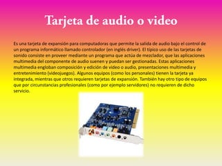 Es una tarjeta de expansión para computadoras que permite la salida de audio bajo el control de
un programa informático llamado controlador (en inglés driver). El típico uso de las tarjetas de
sonido consiste en proveer mediante un programa que actúa de mezclador, que las aplicaciones
multimedia del componente de audio suenen y puedan ser gestionadas. Estas aplicaciones
multimedia engloban composición y edición de video o audio, presentaciones multimedia y
entretenimiento (videojuegos). Algunos equipos (como los personales) tienen la tarjeta ya
integrada, mientras que otros requieren tarjetas de expansión. También hay otro tipo de equipos
que por circunstancias profesionales (como por ejemplo servidores) no requieren de dicho
servicio.
 