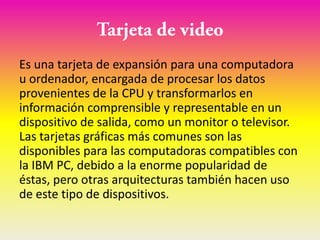 Es una tarjeta de expansión para una computadora
u ordenador, encargada de procesar los datos
provenientes de la CPU y transformarlos en
información comprensible y representable en un
dispositivo de salida, como un monitor o televisor.
Las tarjetas gráficas más comunes son las
disponibles para las computadoras compatibles con
la IBM PC, debido a la enorme popularidad de
éstas, pero otras arquitecturas también hacen uso
de este tipo de dispositivos.
 