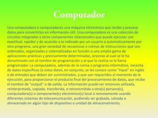 Una computadora o computadores una máquina electrónica que recibe y procesa
datos para convertirlos en información útil. Una computadora es una colección de
circuitos integrados y otros componentes relacionados que puede ejecutar con
exactitud, rapidez y de acuerdo a lo indicado por un usuario o automáticamente por
otro programa, una gran variedad de secuencias o rutinas de instrucciones que son
ordenadas, organizadas y sistematizadas en función a una amplia gama de
aplicaciones prácticas y precisamente determinadas, proceso al cual se le ha
denominado con el nombre de programación y al que lo realiza se le llama
programador. La computadora, además de la rutina o programa informático, necesita
de datos específicos (a estos datos, en conjunto, se les conoce como "Input" en inglés
o de entrada) que deben ser suministrados, y que son requeridos al momento de la
ejecución, para proporcionar el producto final del procesamiento de datos, que recibe
el nombre de "output" o de salida. La información puede ser entonces utilizada,
reinterpretada, copiada, transferida, o retransmitida a otra(s) persona(s),
computadora(s) o componente(s) electrónico(s) local o remotamente usando
diferentes sistemas de telecomunicación, pudiendo ser grabada, salvada o
almacenada en algún tipo de dispositivo o unidad de almacenamiento.
 