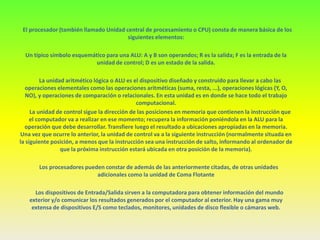 El procesador (también llamado Unidad central de procesamiento o CPU) consta de manera básica de los
                                        siguientes elementos:

  Un típico símbolo esquemático para una ALU: A y B son operandos; R es la salida; F es la entrada de la
                            unidad de control; D es un estado de la salida.

         La unidad aritmético lógica o ALU es el dispositivo diseñado y construido para llevar a cabo las
  operaciones elementales como las operaciones aritméticas (suma, resta, ...), operaciones lógicas (Y, O,
   NO), y operaciones de comparación o relacionales. En esta unidad es en donde se hace todo el trabajo
                                               computacional.
     La unidad de control sigue la dirección de las posiciones en memoria que contienen la instrucción que
     el computador va a realizar en ese momento; recupera la información poniéndola en la ALU para la
  operación que debe desarrollar. Transfiere luego el resultado a ubicaciones apropiadas en la memoria.
Una vez que ocurre lo anterior, la unidad de control va a la siguiente instrucción (normalmente situada en
la siguiente posición, a menos que la instrucción sea una instrucción de salto, informando al ordenador de
                 que la próxima instrucción estará ubicada en otra posición de la memoria).

       Los procesadores pueden constar de además de las anteriormente citadas, de otras unidades
                            adicionales como la unidad de Coma Flotante

     Los dispositivos de Entrada/Salida sirven a la computadora para obtener información del mundo
   exterior y/o comunicar los resultados generados por el computador al exterior. Hay una gama muy
    extensa de dispositivos E/S como teclados, monitores, unidades de disco flexible o cámaras web.
 