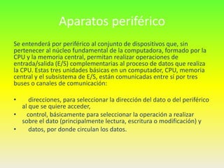 Aparatos periférico
Se entenderá por periférico al conjunto de dispositivos que, sin
pertenecer al núcleo fundamental de la computadora, formado por la
CPU y la memoria central, permitan realizar operaciones de
entrada/salida (E/S) complementarias al proceso de datos que realiza
la CPU. Estas tres unidades básicas en un computador, CPU, memoria
central y el subsistema de E/S, están comunicadas entre sí por tres
buses o canales de comunicación:

•    direcciones, para seleccionar la dirección del dato o del periférico
  al que se quiere acceder,
•   control, básicamente para seleccionar la operación a realizar
  sobre el dato (principalmente lectura, escritura o modificación) y
•    datos, por donde circulan los datos.
 