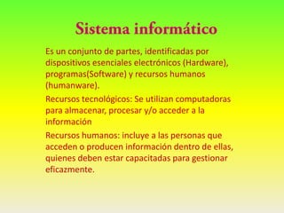 Es un conjunto de partes, identificadas por
dispositivos esenciales electrónicos (Hardware),
programas(Software) y recursos humanos
(humanware).
Recursos tecnológicos: Se utilizan computadoras
para almacenar, procesar y/o acceder a la
información
Recursos humanos: incluye a las personas que
acceden o producen información dentro de ellas,
quienes deben estar capacitadas para gestionar
eficazmente.
 