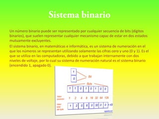 Un número binario puede ser representado por cualquier secuencia de bits (dígitos
binarios), que suelen representar cualquier mecanismo capaz de estar en dos estados
mutuamente excluyentes.
El sistema binario, en matemáticas e informática, es un sistema de numeración en el
que los números se representan utilizando solamente las cifras cero y uno (0 y 1). Es el
que se utiliza en las computadoras, debido a que trabajan internamente con dos
niveles de voltaje, por lo cual su sistema de numeración natural es el sistema binario
(encendido 1, apagado 0).
 