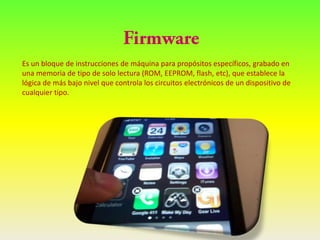 Es un bloque de instrucciones de máquina para propósitos específicos, grabado en
una memoria de tipo de solo lectura (ROM, EEPROM, flash, etc), que establece la
lógica de más bajo nivel que controla los circuitos electrónicos de un dispositivo de
cualquier tipo.
 