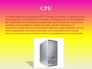 La unidad central de procesamiento, UCP o CPU (por el acrónimo en inglés de central
processing unit), o simplemente el procesador o microprocesador, es el componente
del computador y otros dispositivos programables, que interpreta las instrucciones
contenidas en los programas y procesa los datos. Los CPU proporcionan la
característica fundamental de la computadora digital (la programabilidad) y son uno
de los componentes necesarios encontrados en las computadoras de cualquier
tiempo, junto con el almacenamiento primario y los dispositivos de entrada/salida.
 