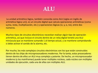 La unidad aritmético lógica, también conocida como ALU (siglas en inglés de
aritmética lógica uni), es un circuito digital que calcula operaciones aritméticas (como
suma, resta, multiplicación, etc.) y operaciones lógicas (si, y, o, no), entre dos
números.

Muchos tipos de circuitos electrónicos necesitan realizar algún tipo de operación
aritmética, así que incluso el circuito dentro de un reloj digital tendrá una ALU
minúscula que se mantiene sumando 1 al tiempo actual, y se mantiene comprobando
si debe activar el sonido de la alarma, etc.

Por mucho, los más complejos circuitos electrónicos son los que están construidos
dentro de los chips de microprocesadores modernos. Por lo tanto, estos procesadores
tienen dentro de ellos un ALU muy complejo y potente. De hecho, un microprocesador
moderno (y los mainframes) puede tener múltiples núcleos, cada núcleo con múltiples
unidades de ejecución, cada una de ellas con múltiples ALU.
 
