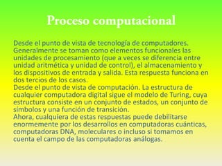 Desde el punto de vista de tecnología de computadores.
Generalmente se toman como elementos funcionales las
unidades de procesamiento (que a veces se diferencia entre
unidad aritmética y unidad de control), el almacenamiento y
los dispositivos de entrada y salida. Esta respuesta funciona en
dos tercios de los casos.
Desde el punto de vista de computación. La estructura de
cualquier computadora digital sigue el modelo de Turing, cuya
estructura consiste en un conjunto de estados, un conjunto de
símbolos y una función de transición.
Ahora, cualquiera de estas respuestas puede debilitarse
enormemente por los desarrollos en computadoras cuánticas,
computadoras DNA, moleculares o incluso si tomamos en
cuenta el campo de las computadoras análogas.
 