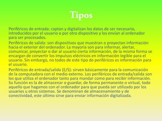 Periféricos de entrada: captan y digitalizan los datos de ser necesario,
introducidos por el usuario o por otro dispositivo y los envían al ordenador
para ser procesados.
Periféricos de salida: son dispositivos que muestran o proyectan información
hacia el exterior del ordenador. La mayoría son para informar, alertar,
comunicar, proyectar o dar al usuario cierta información, de la misma forma se
encargan de convertir los impulsos eléctricos en información legible para el
usuario. Sin embargo, no todos de este tipo de periféricos es información para
el usuario.
Periféricos de entrada/salida (E/S): sirven básicamente para la comunicación
de la computadora con el medio externo. Los periféricos de entrada/salida son
los que utiliza el ordenador tanto para mandar como para recibir información.
Su función es la de almacenar o guardar, de forma permanente o virtual, todo
aquello que hagamos con el ordenador para que pueda ser utilizado por los
usuarios u otros sistemas. Se denominan de almacenamiento y de
conectividad, este último sirve para enviar información digitalizada.
 
