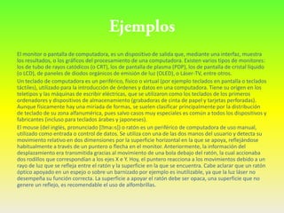 El monitor o pantalla de computadora, es un dispositivo de salida que, mediante una interfaz, muestra
los resultados, o los gráficos del procesamiento de una computadora. Existen varios tipos de monitores:
los de tubo de rayos catódicos (o CRT), los de pantalla de plasma (PDP), los de pantalla de cristal líquido
(o LCD), de paneles de diodos orgánicos de emisión de luz (OLED), o Láser-TV, entre otros.
Un teclado de computadora es un periférico, físico o virtual (por ejemplo teclados en pantalla o teclados
táctiles), utilizado para la introducción de órdenes y datos en una computadora. Tiene su origen en los
teletipos y las máquinas de escribir eléctricas, que se utilizaron como los teclados de los primeros
ordenadores y dispositivos de almacenamiento (grabadoras de cinta de papel y tarjetas perforadas).
Aunque físicamente hay una miríada de formas, se suelen clasificar principalmente por la distribución
de teclado de su zona alfanumérica, pues salvo casos muy especiales es común a todos los dispositivos y
fabricantes (incluso para teclados árabes y japoneses).
El mouse (del inglés, pronunciado [ˈ    maʊs]) o ratón es un periférico de computadora de uso manual,
utilizado como entrada o control de datos. Se utiliza con una de las dos manos del usuario y detecta su
movimiento relativo en dos dimensiones por la superficie horizontal en la que se apoya, reflejándose
habitualmente a través de un puntero o flecha en el monitor. Anteriormente, la información del
desplazamiento era transmitida gracias al movimiento de una bola debajo del ratón, la cual accionaba
dos rodillos que correspondían a los ejes X e Y. Hoy, el puntero reacciona a los movimientos debido a un
rayo de luz que se refleja entre el ratón y la superficie en la que se encuentra. Cabe aclarar que un ratón
óptico apoyado en un espejo o sobre un barnizado por ejemplo es inutilizable, ya que la luz láser no
desempeña su función correcta. La superficie a apoyar el ratón debe ser opaca, una superficie que no
genere un reflejo, es recomendable el uso de alfombrillas.
 