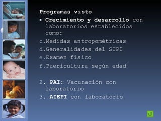 Programas visto Crecimiento y desarrollo  con laboratorios establecidos como: Medidas antropométricas Generalidades del SIPI Examen físico Puericultura según edad 2.  PAI : Vacunación con laboratorio 3.  AIEPI  con laboratorio 