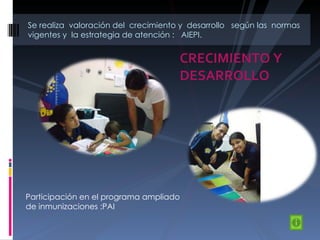 CRECIMIENTO Y DESARROLLO Se realiza  valoración del  crecimiento y  desarrollo  según las  normas vigentes y  la estrategia de atención :  AIEPI. Participación en el programa ampliado de inmunizaciones :PAI 